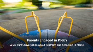 Parents Engaged in Policy: A Six-Part Conversation About Restraint and Seclusion in Maine video series.
