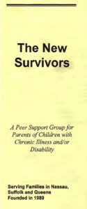 The New Suvivors: A Peer Support Group for Parents of Children with Chronic Illness and/or Disability. Serving Families in Nassau, Suffolk and Queens. Founded in 1989 pamphlet.