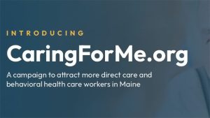 Blue-gray background with tet overlay that reads, Introducing CaringForMe.org. A Campaign to attract more direct care and behavioral health care workers in Maine.