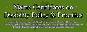 Maine Candidates on Disability Policy and Priorities. Brought to you from the CCSM and our partners at Disability Rights Maine, Speaking up for Us, The University of Maine Center for Community Inclusion and Disability Studies, and Maine Developmental Disabilities Council.