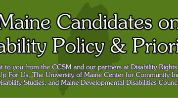 Maine Candidates on Disability Policy and Priorities. Brought to you from the CCSM and our partners at Disability Rights Maine, Speaking up for Us, The University of Maine Center for Community Inclusion and Disability Studies, and Maine Developmental Disabilities Council.